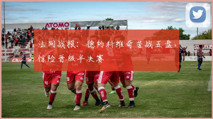 法网战报:德约科维奇苦战五盘,惊险晋级半决赛