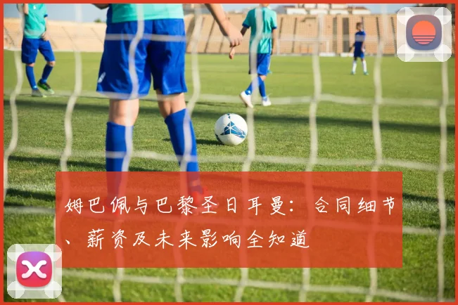 姆巴佩与巴黎圣日耳曼：合同细节、薪资及未来影响全知道