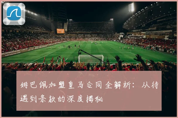 姆巴佩加盟皇马合同全解析:从待遇到条款的深度揭秘