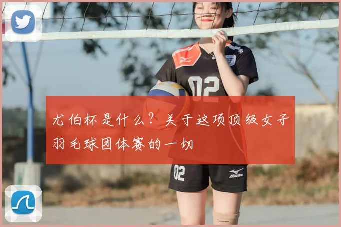 尤伯杯是什么？关于这项顶级女子羽毛球团体赛的一切