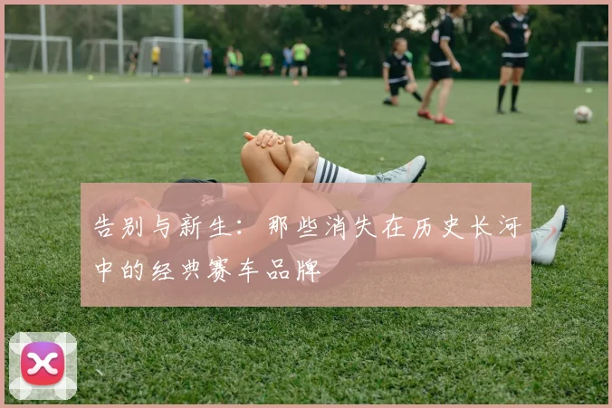 告别与新生：那些消失在历史长河中的经典赛车品牌