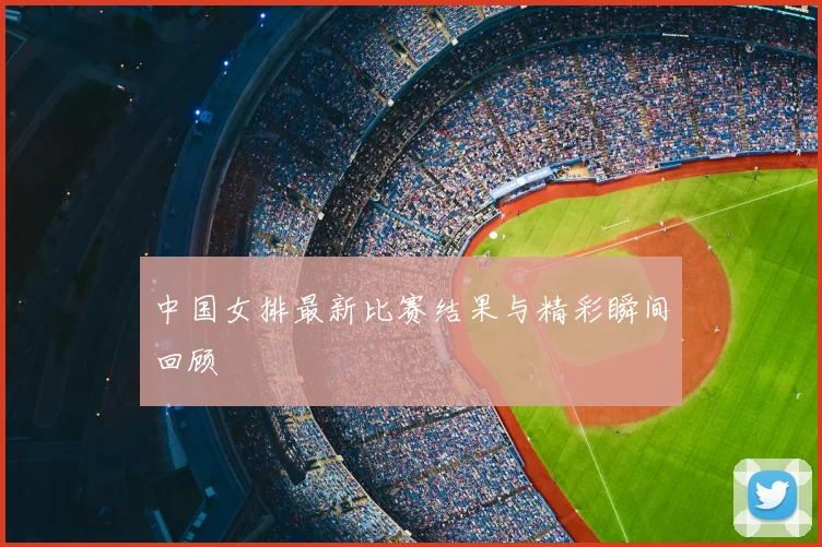 中国女排最新比赛结果与精彩瞬间回顾
