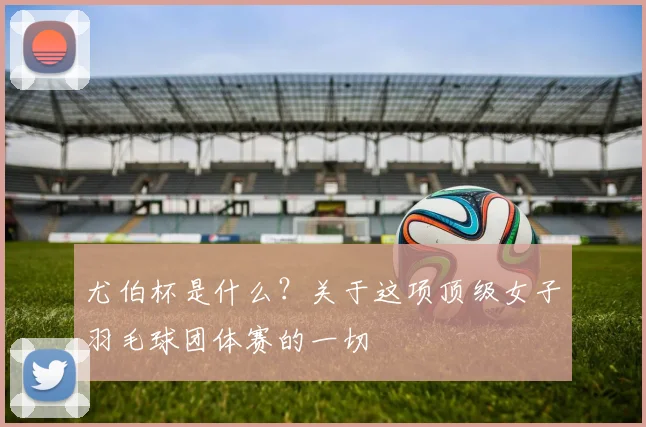 尤伯杯是什么？关于这项顶级女子羽毛球团体赛的一切