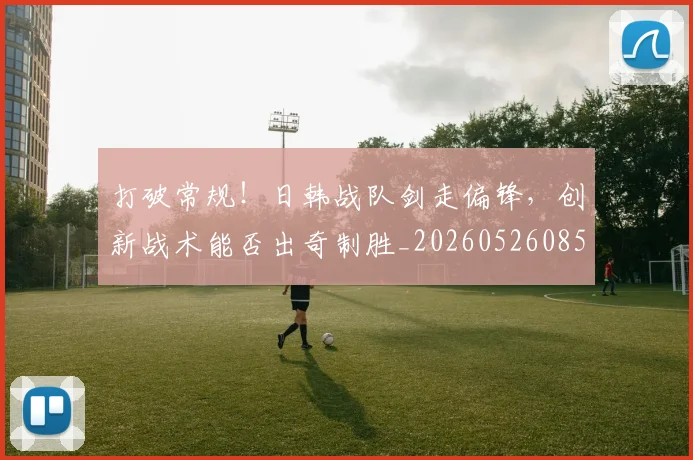 打破常规！日韩战队剑走偏锋，创新战术能否出奇制胜_20260526085032