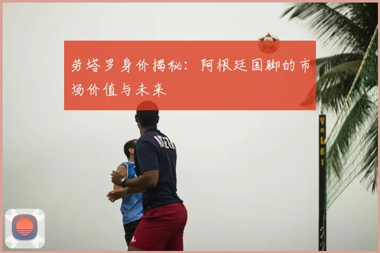 劳塔罗身价揭秘：阿根廷国脚的市场价值与未来