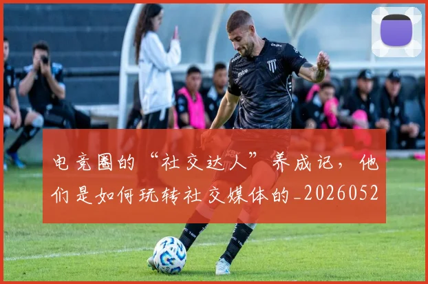电竞圈的“社交达人”养成记,他们是如何玩转社交媒体的_20260526085735