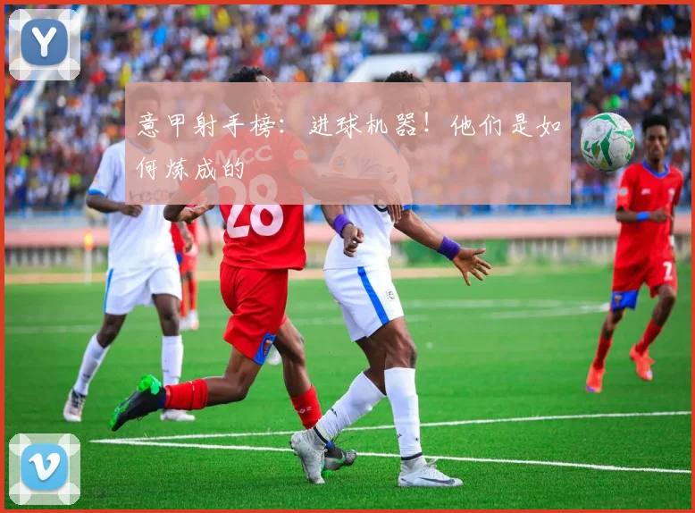 意甲射手榜:进球机器!他们是如何炼成的