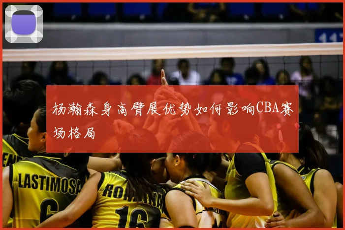 杨瀚森身高臂展优势如何影响CBA赛场格局