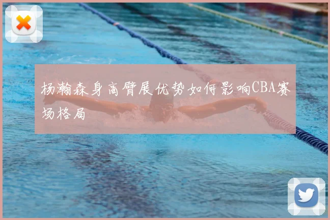 杨瀚森身高臂展优势如何影响CBA赛场格局