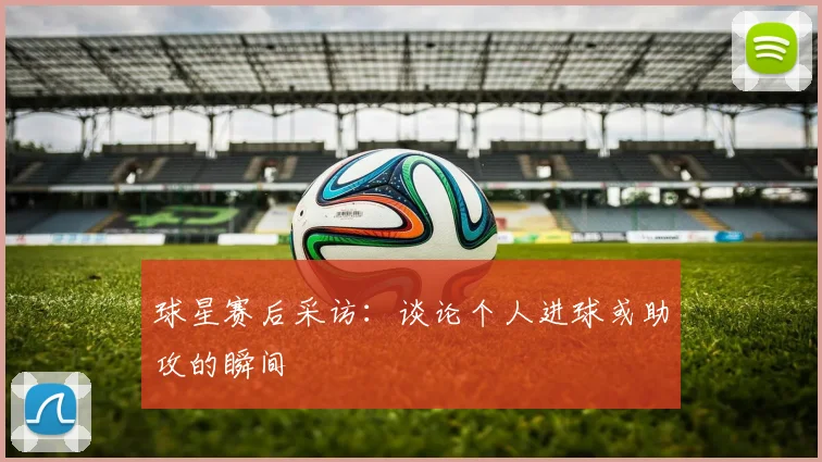 球星赛后采访：谈论个人进球或助攻的瞬间