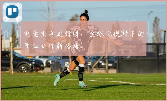 电竞出海进行时，全球化视野下的商业合作新格局！