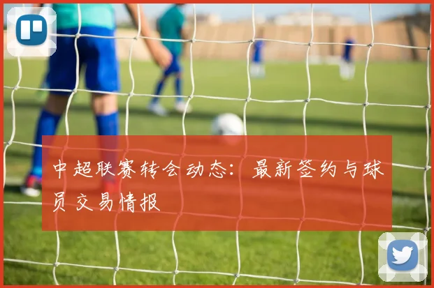 中超联赛转会动态:最新签约与球员交易情报