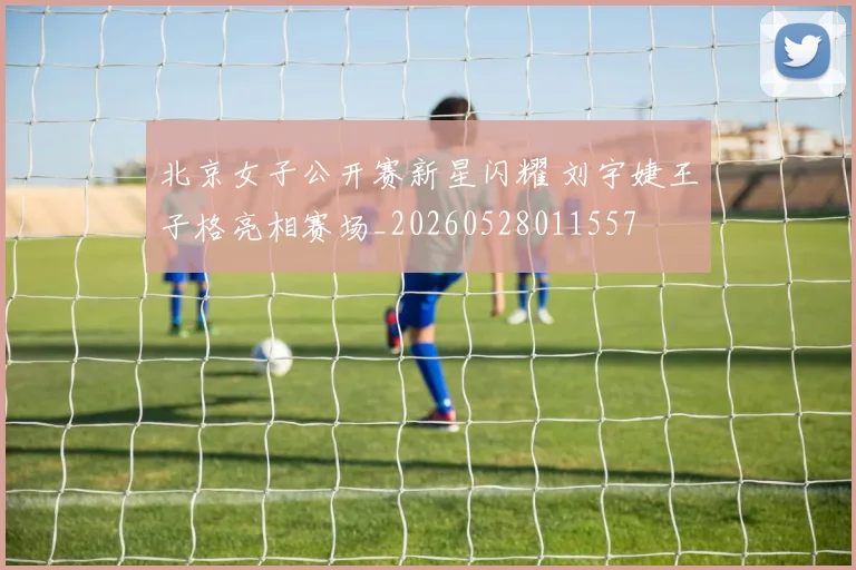 北京女子公开赛新星闪耀 刘宇婕王子格亮相赛场_20260528011557