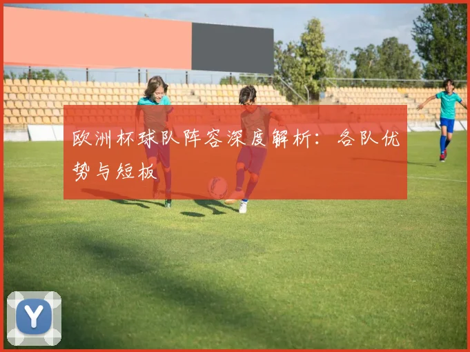 欧洲杯球队阵容深度解析：各队优势与短板