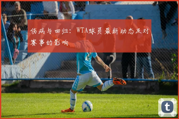 伤病与回归:WTA球员最新动态及对赛事的影响