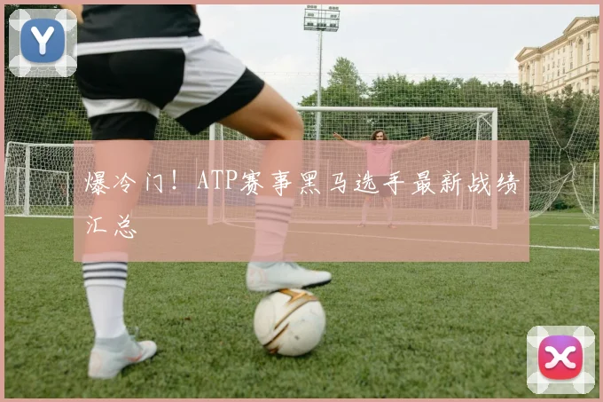 爆冷门!ATP赛事黑马选手最新战绩汇总