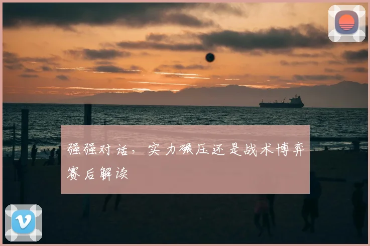 强强对话，实力碾压还是战术博弈赛后解读