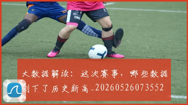 大数据解读:这次赛事,哪些数据创下了历史新高_20260526073552