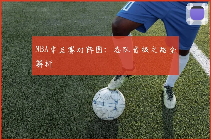 NBA季后赛对阵图：各队晋级之路全解析