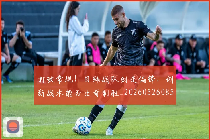 打破常规！日韩战队剑走偏锋，创新战术能否出奇制胜_20260526085032