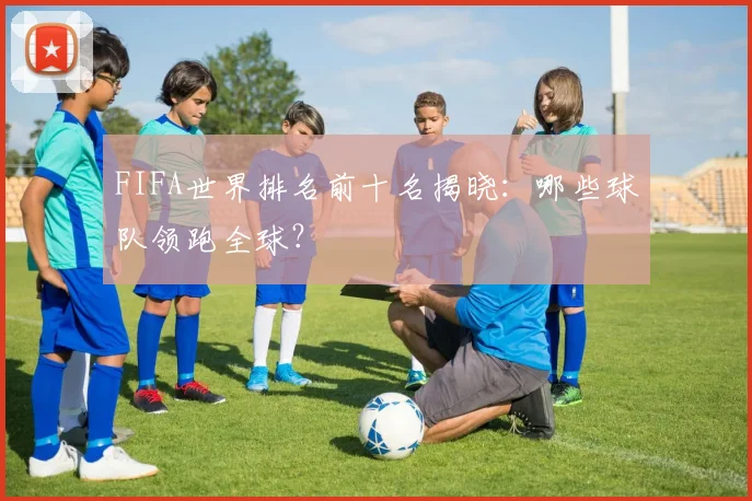 FIFA世界排名前十名揭晓：哪些球队领跑全球？