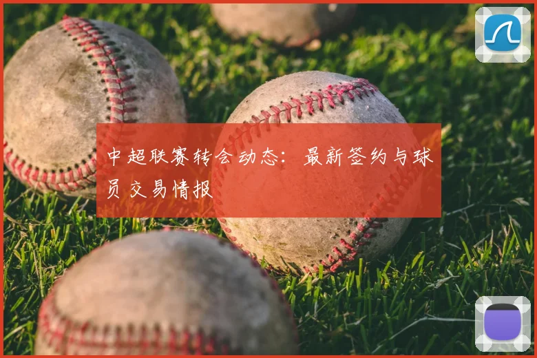 中超联赛转会动态：最新签约与球员交易情报
