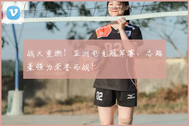 战火重燃!亚洲电竞冠军赛,各路豪强为荣誉而战!