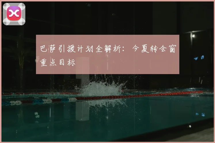 巴萨引援计划全解析：今夏转会窗重点目标