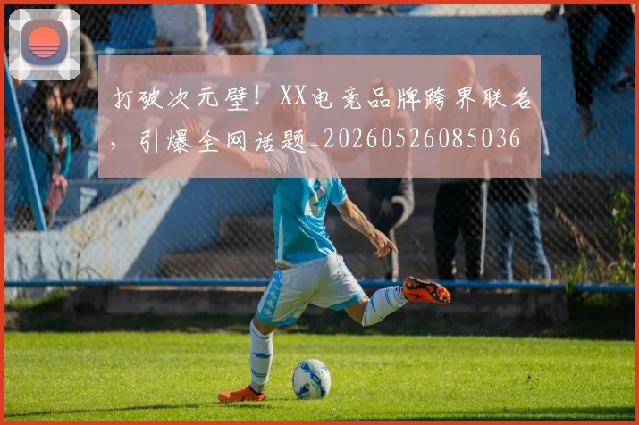 打破次元壁！XX电竞品牌跨界联名，引爆全网话题_20260526085036